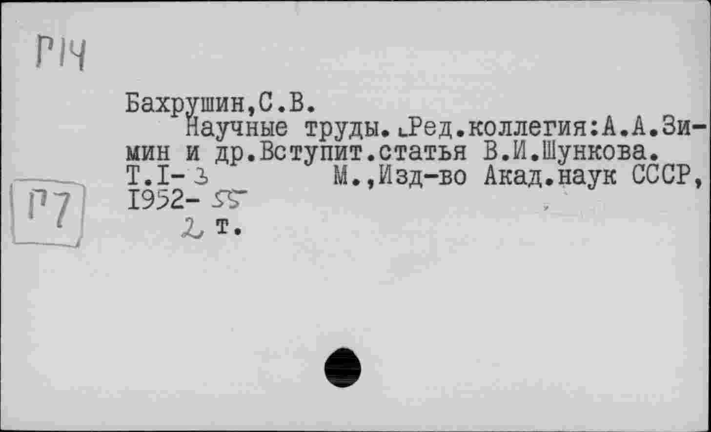 ﻿ГІЧ
Бахрушин,С.В.
Научные труды.ьРед.коллегия:А.А.Зи мин и др.Вступит.статья В.И.Шункова. Т.1-3	М.,Изд-во Акад.наук СССР
1952- 5Т